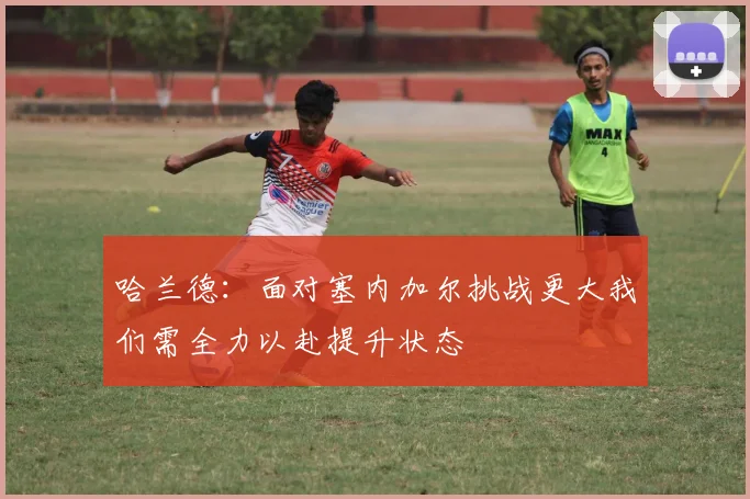 哈兰德：面对塞内加尔挑战更大我们需全力以赴提升状态