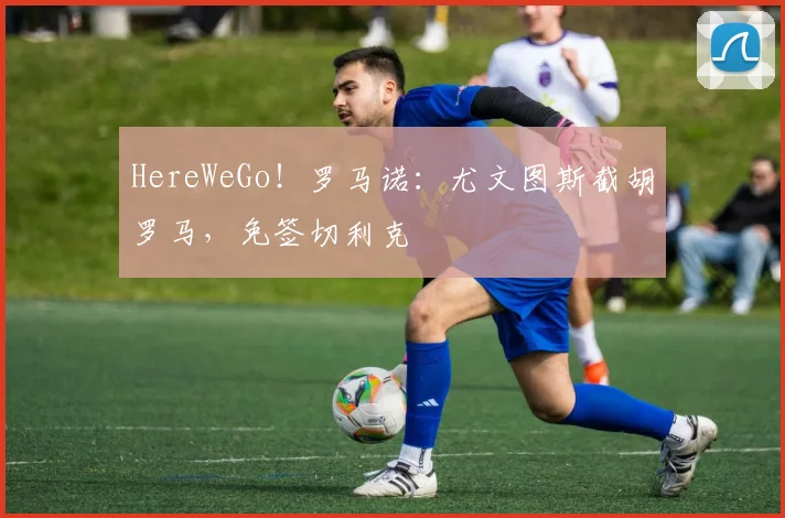 HereWeGo！罗马诺：尤文图斯截胡罗马，免签切利克